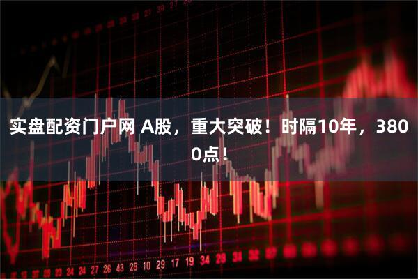 实盘配资门户网 A股，重大突破！时隔10年，3800点！