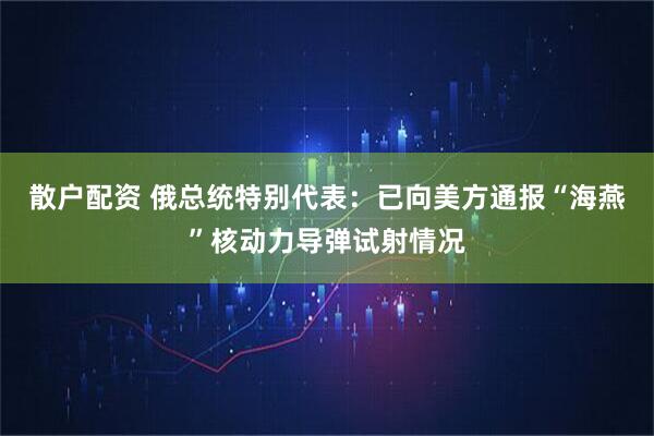 散户配资 俄总统特别代表：已向美方通报“海燕”核动力导弹试射情况