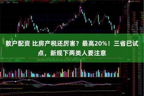 散户配资 比房产税还厉害？最高20%！三省已试点，新规下两类人要注意