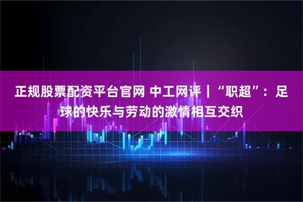 正规股票配资平台官网 中工网评｜“职超”：足球的快乐与劳动的激情相互交织