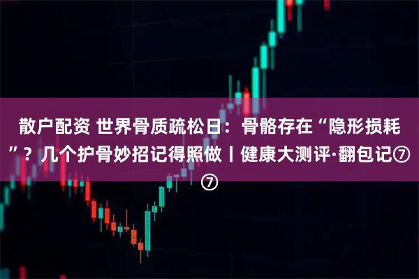散户配资 世界骨质疏松日：骨骼存在“隐形损耗”？几个护骨妙招记得照做丨健康大测评·翻包记⑦