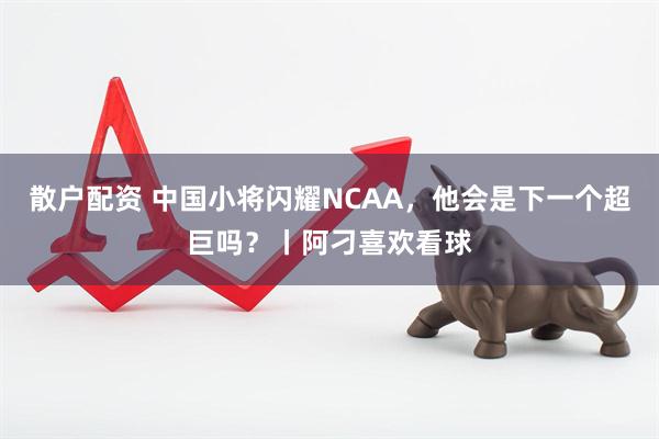 散户配资 中国小将闪耀NCAA，他会是下一个超巨吗？丨阿刁喜欢看球