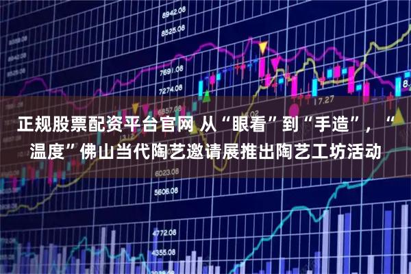 正规股票配资平台官网 从“眼看”到“手造”，“温度”佛山当代陶艺邀请展推出陶艺工坊活动