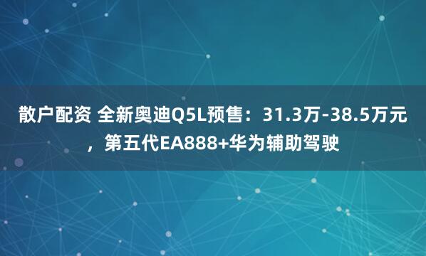 散户配资 全新奥迪Q5L预售：31.3万-38.5万元，第五代EA888+华为辅助驾驶