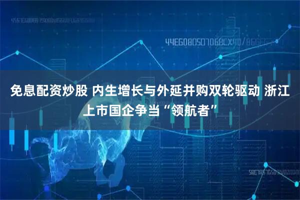 免息配资炒股 内生增长与外延并购双轮驱动 浙江上市国企争当“领航者”