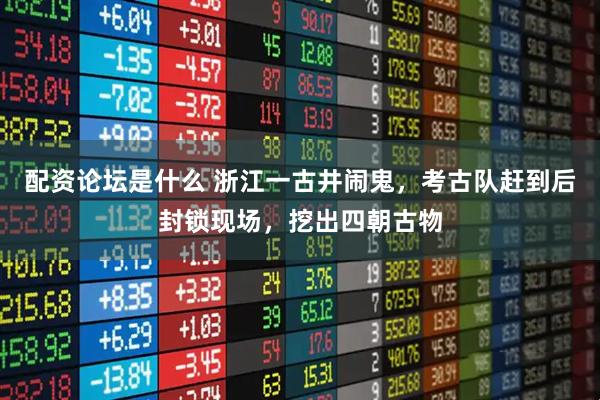 配资论坛是什么 浙江一古井闹鬼，考古队赶到后封锁现场，挖出四朝古物