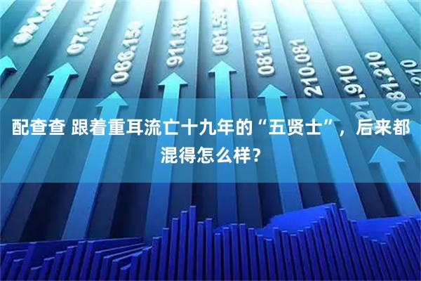 配查查 跟着重耳流亡十九年的“五贤士”，后来都混得怎么样？