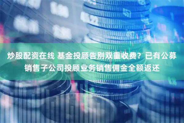 炒股配资在线 基金投顾告别双重收费？已有公募销售子公司投顾业务销售佣金全额返还