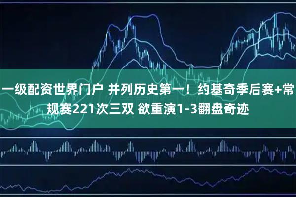一级配资世界门户 并列历史第一！约基奇季后赛+常规赛221次三双 欲重演1-3翻盘奇迹