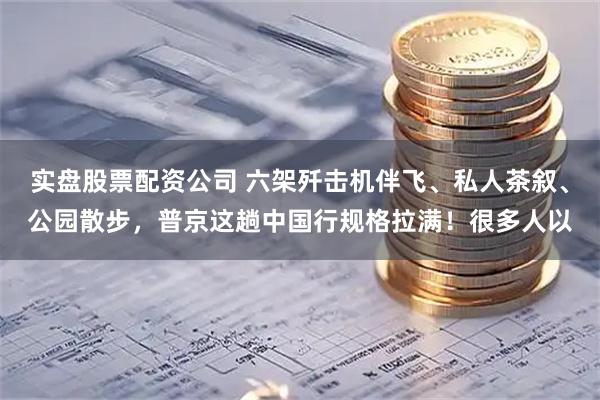 实盘股票配资公司 六架歼击机伴飞、私人茶叙、公园散步，普京这趟中国行规格拉满！很多人以