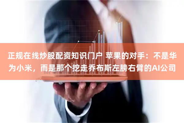 正规在线炒股配资知识门户 苹果的对手:不是华为小米,而是那个挖走乔布斯左膀右臂的AI公司