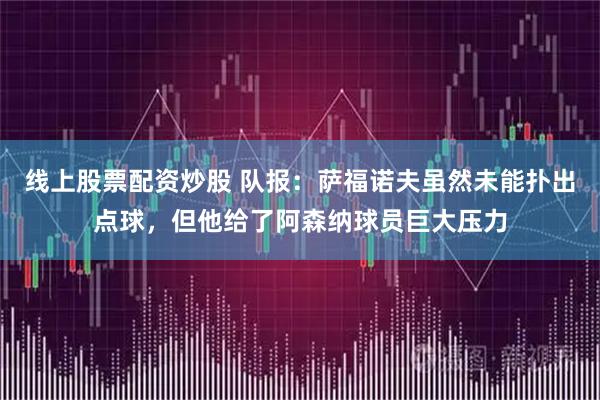 线上股票配资炒股 队报:萨福诺夫虽然未能扑出点球,但他给了阿森纳球员巨大压力