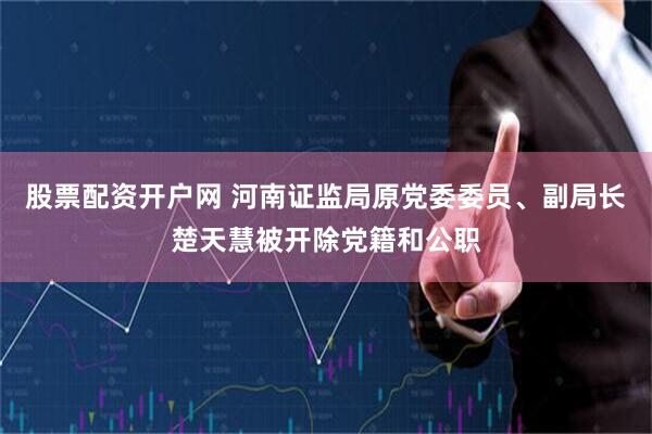 股票配资开户网 河南证监局原党委委员、副局长楚天慧被开除党籍和公职